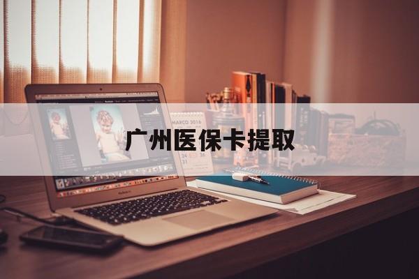 安顺广州医保卡提取(广州医保卡提取方法)