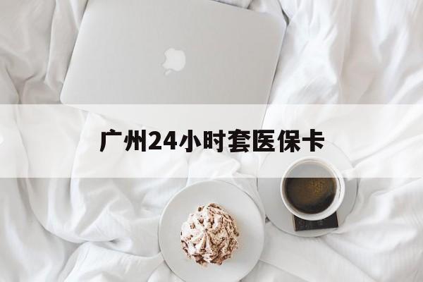 安顺广州24小时套医保卡(广州哪里有套医保卡地方)