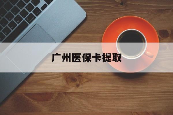 安顺广州医保卡提取(广州医保卡提取流程)