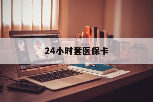 安顺24小时套医保卡(24小时套医保卡微信的优势)