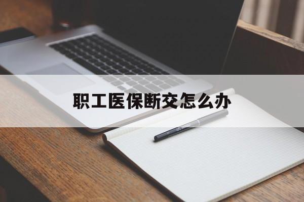 安顺职工医保断交怎么办(职工医保断交怎么办能报销吗)