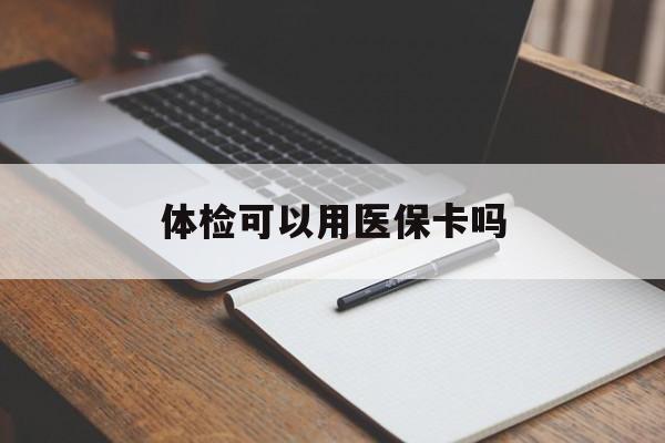 安顺体检可以用医保卡吗(体检可以用医保卡吗还是自费)